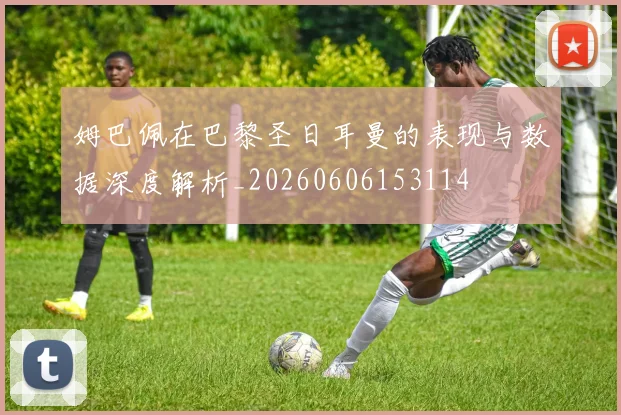 姆巴佩在巴黎圣日耳曼的表现与数据深度解析_20260606153114