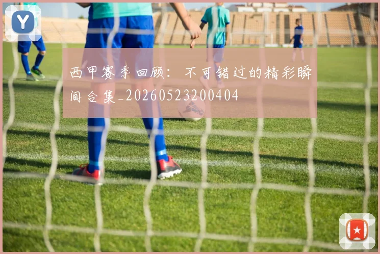 西甲赛季回顾:不可错过的精彩瞬间合集_20260523200404