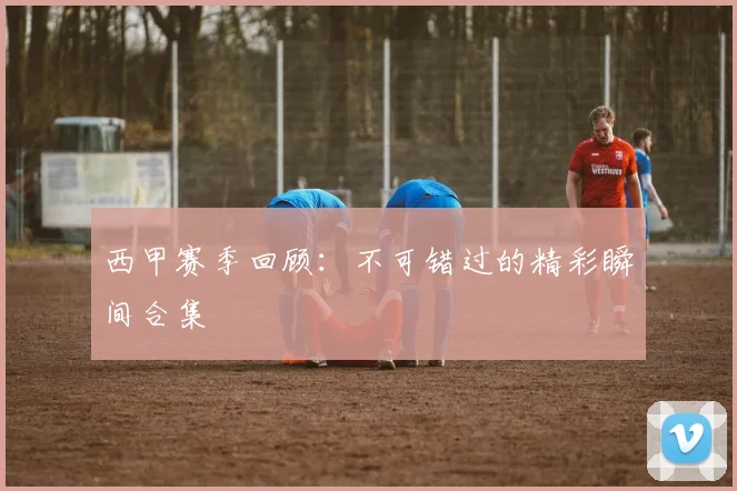 西甲赛季回顾:不可错过的精彩瞬间合集