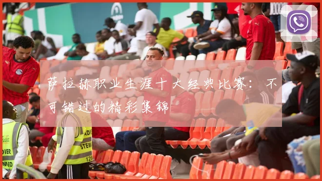 萨拉赫职业生涯十大经典比赛：不可错过的精彩集锦
