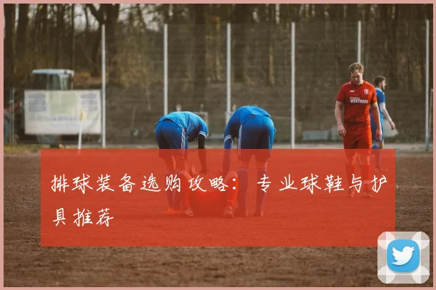 排球装备选购攻略：专业球鞋与护具推荐
