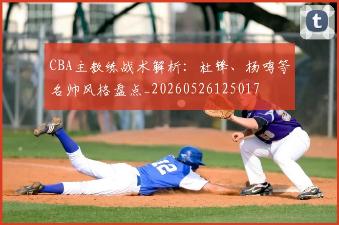 CBA主教练战术解析:杜锋、杨鸣等名帅风格盘点_20260526125017