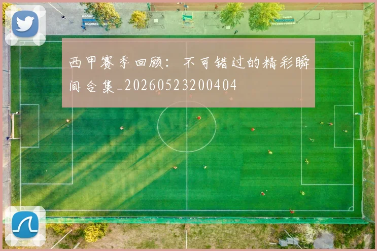 西甲赛季回顾:不可错过的精彩瞬间合集_20260523200404