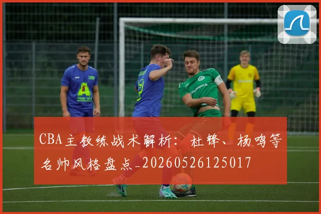 CBA主教练战术解析:杜锋、杨鸣等名帅风格盘点_20260526125017