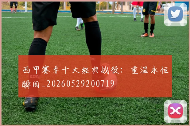 西甲赛季十大经典战役:重温永恒瞬间_20260529200719