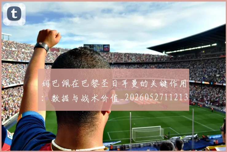 姆巴佩在巴黎圣日耳曼的关键作用:数据与战术价值_20260527112139
