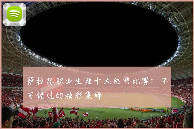 萨拉赫职业生涯十大经典比赛:不可错过的精彩集锦