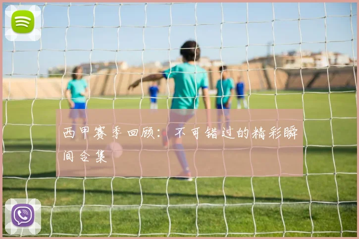 西甲赛季回顾:不可错过的精彩瞬间合集