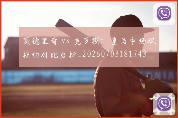 莫德里奇 vs 克罗斯:皇马中场双核的对比分析_20260703181743
